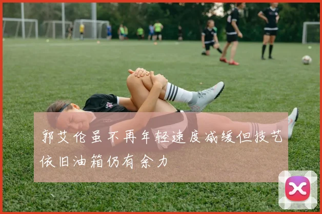 郭艾伦虽不再年轻速度减缓但技艺依旧油箱仍有余力