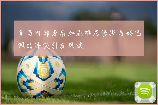 皇马内部矛盾加剧维尼修斯与姆巴佩的冲突引发风波