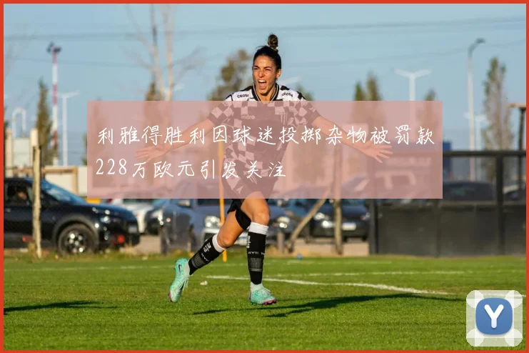 利雅得胜利因球迷投掷杂物被罚款228万欧元引发关注