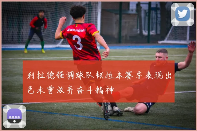 利拉德强调球队韧性本赛季表现出色未曾放弃奋斗精神