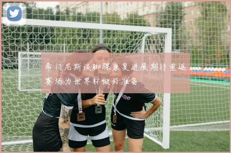希门尼斯谈脚踝康复进展期待重返赛场为世界杯做好准备