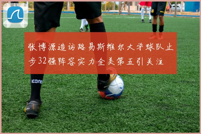 张博源造访路易斯维尔大学球队止步32强阵容实力全美第五引关注