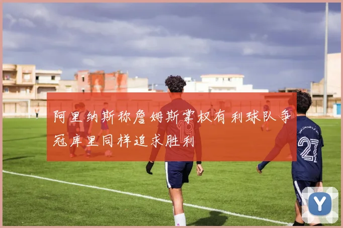 阿里纳斯称詹姆斯掌权有利球队争冠库里同样追求胜利