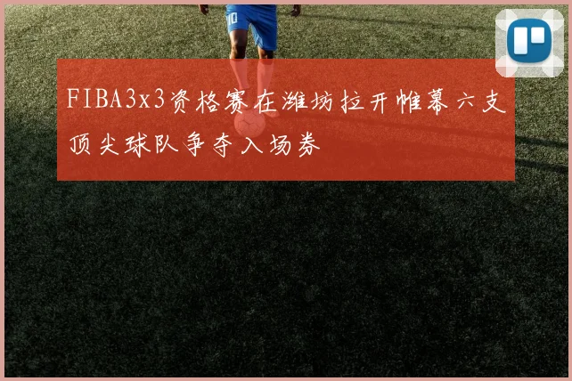 FIBA3x3资格赛在潍坊拉开帷幕六支顶尖球队争夺入场券