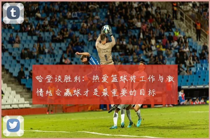 哈登谈胜利：热爱篮球将工作与激情结合赢球才是最重要的目标