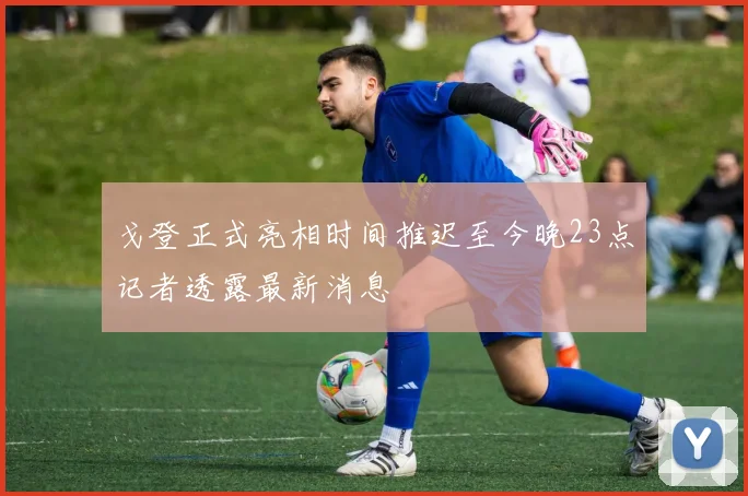 戈登正式亮相时间推迟至今晚23点记者透露最新消息