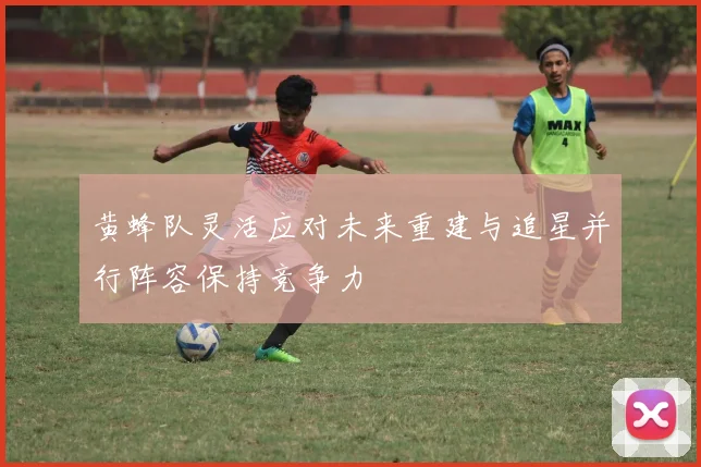 黄蜂队灵活应对未来重建与追星并行阵容保持竞争力