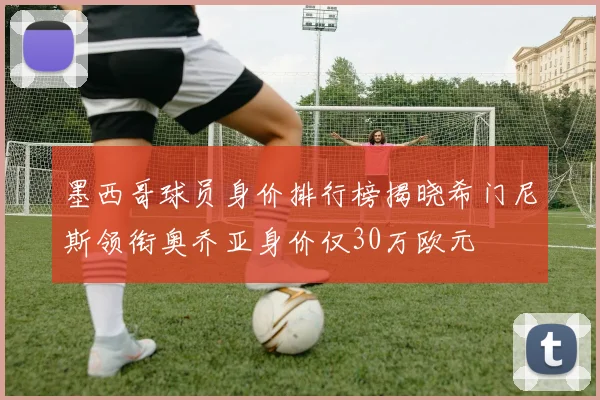 墨西哥球员身价排行榜揭晓希门尼斯领衔奥乔亚身价仅30万欧元