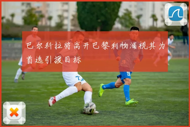 巴尔科拉将离开巴黎利物浦视其为首选引援目标